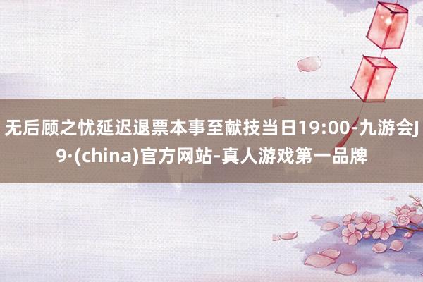 无后顾之忧延迟退票本事至献技当日19:00-九游会J9·(china)官方网站-真人游戏第一品牌