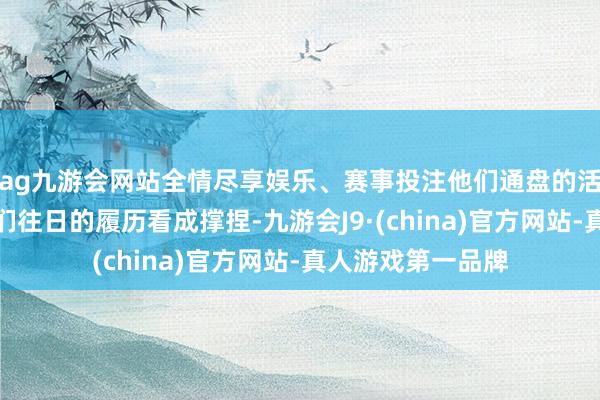 ag九游会网站全情尽享娱乐、赛事投注他们通盘的活动和台词皆有他们往日的履历看成撑捏-九游会J9·(china)官方网站-真人游戏第一品牌