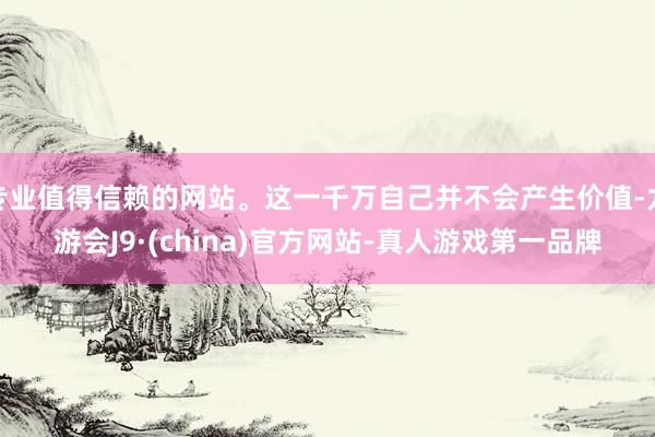 专业值得信赖的网站。这一千万自己并不会产生价值-九游会J9·(china)官方网站-真人游戏第一品牌