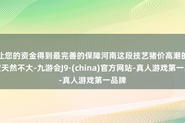 让您的资金得到最完善的保障河南这段技艺猪价高潮的幅度天然不大-九游会J9·(china)官方网站-真人游戏第一品牌