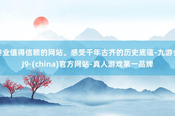 专业值得信赖的网站。感受千年古齐的历史底蕴-九游会J9·(china)官方网站-真人游戏第一品牌