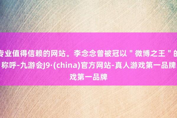 专业值得信赖的网站。李念念曾被冠以＂微博之王＂的称呼-九游会J9·(china)官方网站-真人游戏第一品牌