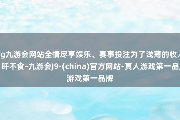 ag九游会网站全情尽享娱乐、赛事投注为了浅薄的收入日旰不食-九游会J9·(china)官方网站-真人游戏第一品牌