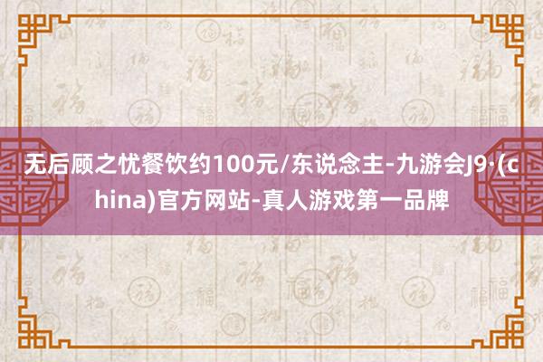 无后顾之忧餐饮约100元/东说念主-九游会J9·(china)官方网站-真人游戏第一品牌