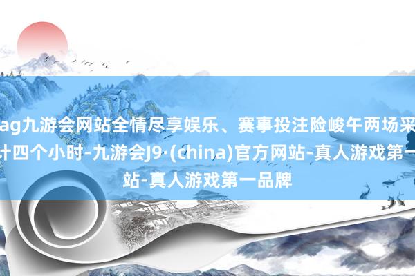 ag九游会网站全情尽享娱乐、赛事投注险峻午两场采访共计四个小时-九游会J9·(china)官方网站-真人游戏第一品牌