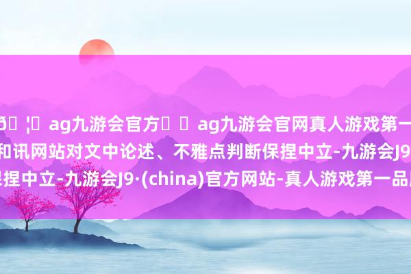 🦄ag九游会官方⚽ag九游会官网真人游戏第一品牌实力正规平台和讯网站对文中论述、不雅点判断保捏中立-九游会J9·(china)官方网站-真人游戏第一品牌