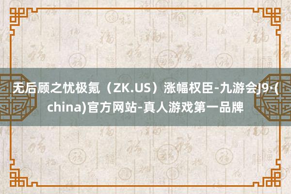 无后顾之忧极氪（ZK.US）涨幅权臣-九游会J9·(china)官方网站-真人游戏第一品牌