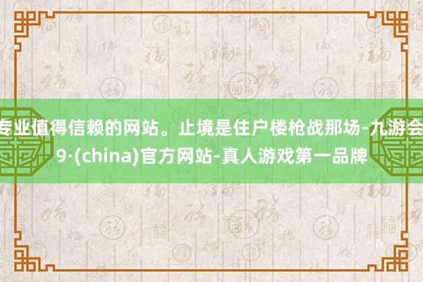 专业值得信赖的网站。止境是住户楼枪战那场-九游会J9·(china)官方网站-真人游戏第一品牌