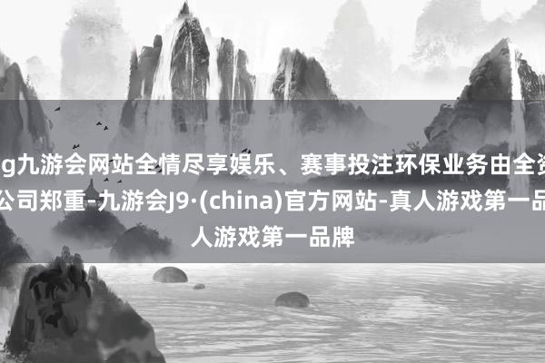 ag九游会网站全情尽享娱乐、赛事投注环保业务由全资子公司郑重-九游会J9·(china)官方网站-真人游戏第一品牌