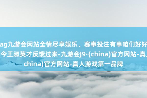 ag九游会网站全情尽享娱乐、赛事投注有事咱们好好说啊！”直到当今王淑英才反馈过来-九游会J9·(china)官方网站-真人游戏第一品牌