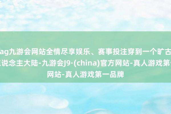 ag九游会网站全情尽享娱乐、赛事投注穿到一个旷古的兽东说念主大陆-九游会J9·(china)官方网站-真人游戏第一品牌