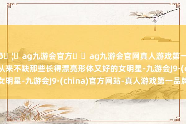 🦄ag九游会官方⚽ag九游会官网真人游戏第一品牌实力正规平台从来不缺那些长得漂亮形体又好的女明星-九游会J9·(china)官方网站-真人游戏第一品牌