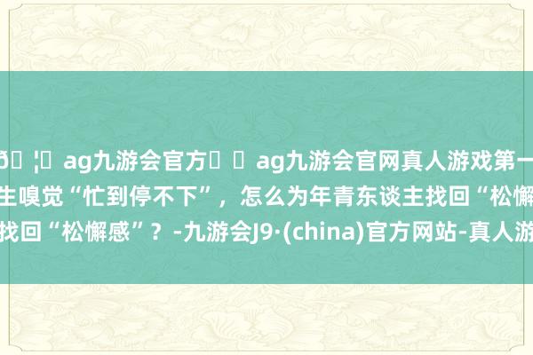 🦄ag九游会官方⚽ag九游会官网真人游戏第一品牌实力正规平台后生嗅觉“忙到停不下”，怎么为年青东谈主找回“松懈感”？-九游会J9·(china)官方网站-真人游戏第一品牌