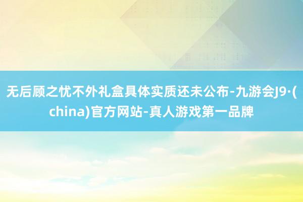 无后顾之忧不外礼盒具体实质还未公布-九游会J9·(china)官方网站-真人游戏第一品牌