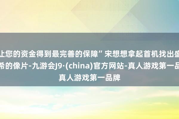 让您的资金得到最完善的保障”宋想想拿起首机找出盛灵希的像片-九游会J9·(china)官方网站-真人游戏第一品牌