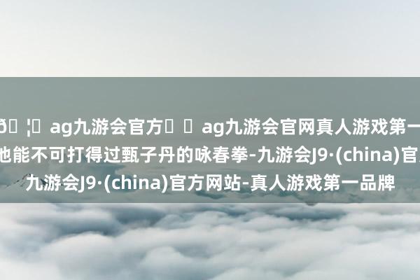 🦄ag九游会官方⚽ag九游会官网真人游戏第一品牌实力正规平台他能不可打得过甄子丹的咏春拳-九游会J9·(china)官方网站-真人游戏第一品牌