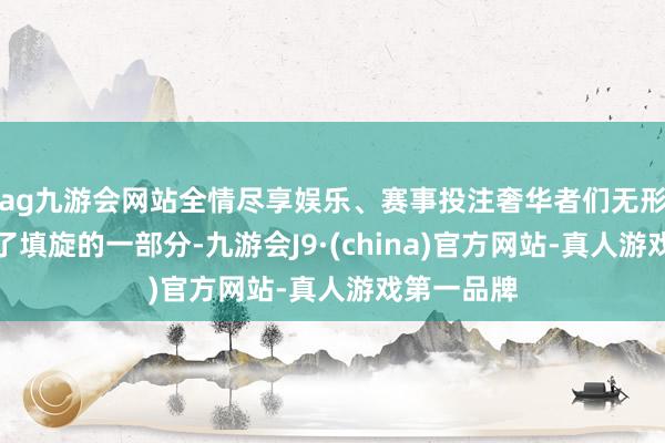 ag九游会网站全情尽享娱乐、赛事投注奢华者们无形中也成为了填旋的一部分-九游会J9·(china)官方网站-真人游戏第一品牌