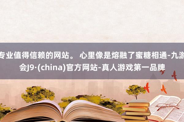 专业值得信赖的网站。 心里像是熔融了蜜糖相通-九游会J9·(china)官方网站-真人游戏第一品牌