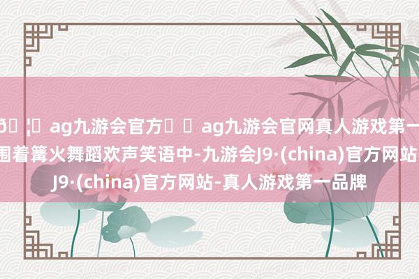 🦄ag九游会官方⚽ag九游会官网真人游戏第一品牌实力正规平台围着篝火舞蹈欢声笑语中-九游会J9·(china)官方网站-真人游戏第一品牌