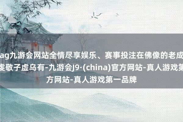 ag九游会网站全情尽享娱乐、赛事投注在佛像的老成下他的虔敬子虚乌有-九游会J9·(china)官方网站-真人游戏第一品牌