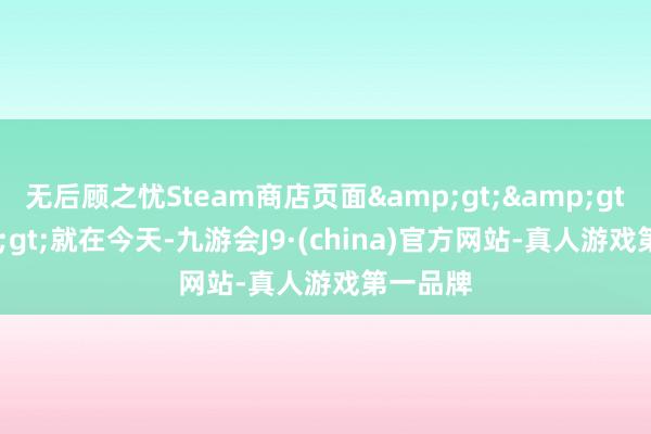 无后顾之忧Steam商店页面&gt;&gt;&gt;就在今天-九游会J9·(china)官方网站-真人游戏第一品牌