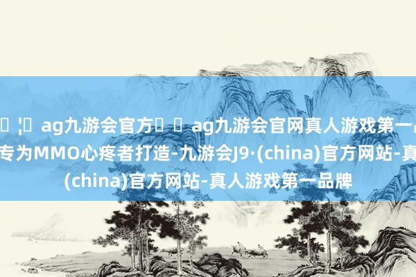 🦄ag九游会官方⚽ag九游会官网真人游戏第一品牌实力正规平台专为MMO心疼者打造-九游会J9·(china)官方网站-真人游戏第一品牌