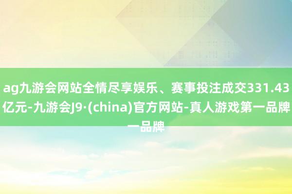 ag九游会网站全情尽享娱乐、赛事投注成交331.43亿元-九游会J9·(china)官方网站-真人游戏第一品牌