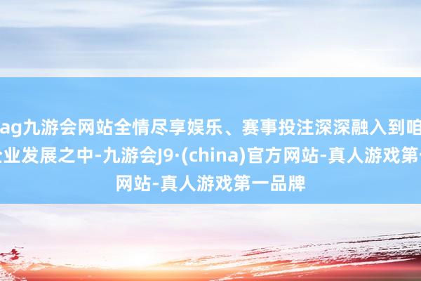 ag九游会网站全情尽享娱乐、赛事投注深深融入到咱们的企业发展之中-九游会J9·(china)官方网站-真人游戏第一品牌