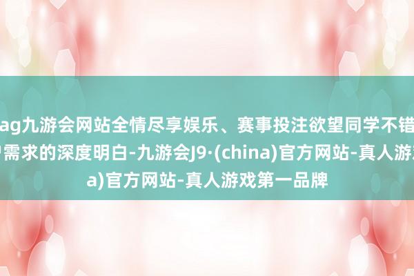 ag九游会网站全情尽享娱乐、赛事投注欲望同学不错通过对用户需求的深度明白-九游会J9·(china)官方网站-真人游戏第一品牌