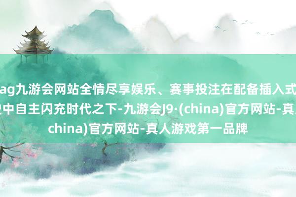 ag九游会网站全情尽享娱乐、赛事投注在配备插入式闪充时代和行驶中自主闪充时代之下-九游会J9·(china)官方网站-真人游戏第一品牌