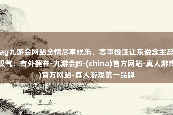 ag九游会网站全情尽享娱乐、赛事投注让东说念主忍不住发出叹气：有外婆在-九游会J9·(china)官方网站-真人游戏第一品牌