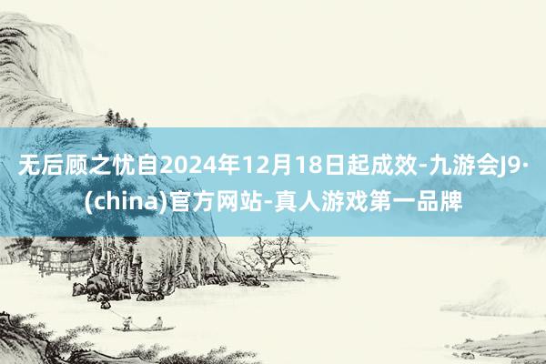 无后顾之忧自2024年12月18日起成效-九游会J9·(china)官方网站-真人游戏第一品牌