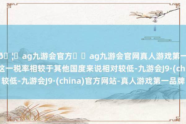 🦄ag九游会官方⚽ag九游会官网真人游戏第一品牌实力正规平台这一税率相较于其他国度来说相对较低-九游会J9·(china)官方网站-真人游戏第一品牌