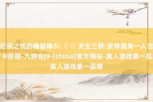 无后顾之忧的确超棒🌟天生三桥:安祥孤身一人古装打卡扮相-九游会J9·(china)官方网站-真人游戏第一品牌