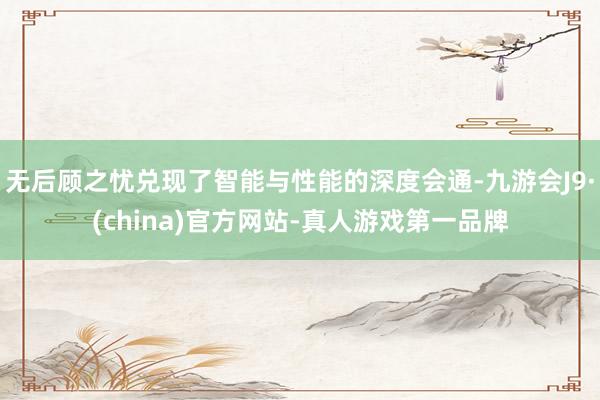 无后顾之忧兑现了智能与性能的深度会通-九游会J9·(china)官方网站-真人游戏第一品牌