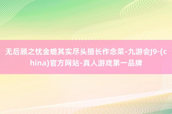 无后顾之忧金蟾其实尽头擅长作念菜-九游会J9·(china)官方网站-真人游戏第一品牌