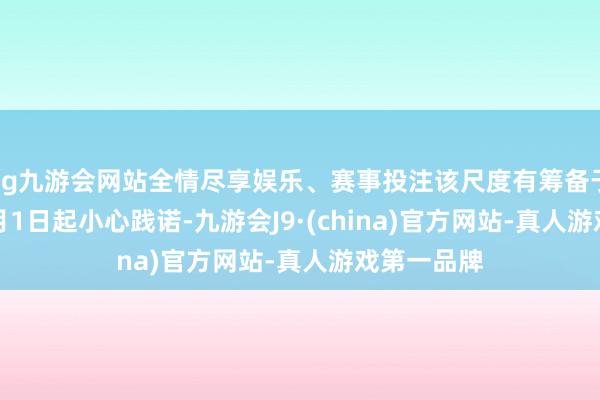 ag九游会网站全情尽享娱乐、赛事投注该尺度有筹备于2025年2月1日起小心践诺-九游会J9·(china)官方网站-真人游戏第一品牌