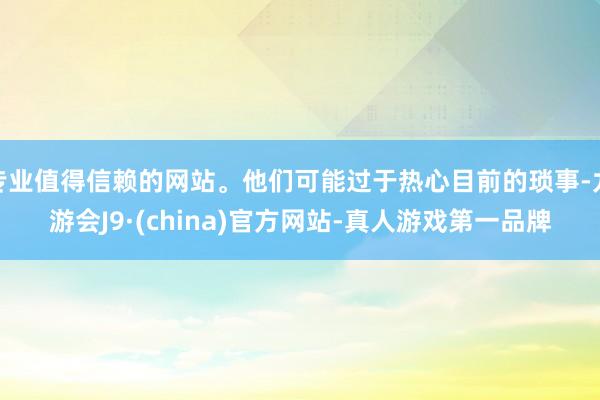 专业值得信赖的网站。他们可能过于热心目前的琐事-九游会J9·(china)官方网站-真人游戏第一品牌