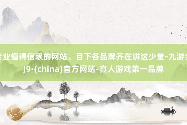 专业值得信赖的网站。目下各品牌齐在讲这少量-九游会J9·(china)官方网站-真人游戏第一品牌