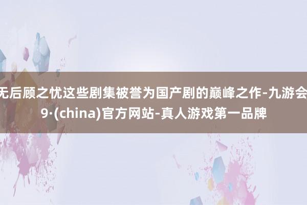 无后顾之忧这些剧集被誉为国产剧的巅峰之作-九游会J9·(china)官方网站-真人游戏第一品牌