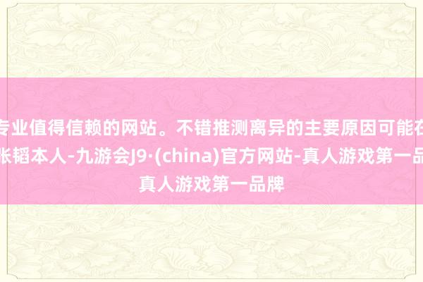 专业值得信赖的网站。不错推测离异的主要原因可能在于张韬本人-九游会J9·(china)官方网站-真人游戏第一品牌