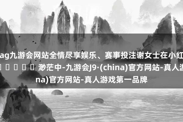 ag九游会网站全情尽享娱乐、赛事投注谢女士在小红书乞助							渺茫中-九游会J9·(china)官方网站-真人游戏第一品牌