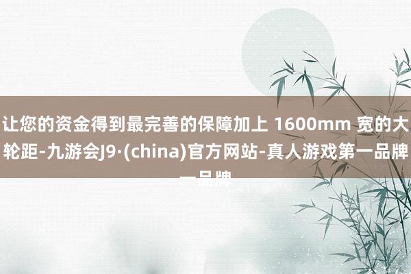 让您的资金得到最完善的保障加上 1600mm 宽的大轮距-九游会J9·(china)官方网站-真人游戏第一品牌