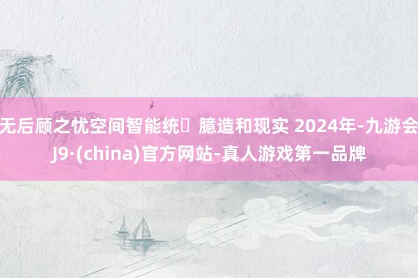 无后顾之忧空间智能统⼀臆造和现实 2024年-九游会J9·(china)官方网站-真人游戏第一品牌