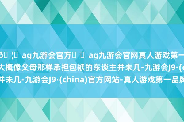 🦄ag九游会官方⚽ag九游会官网真人游戏第一品牌实力正规平台大概像父母那样承担包袱的东谈主并未几-九游会J9·(china)官方网站-真人游戏第一品牌