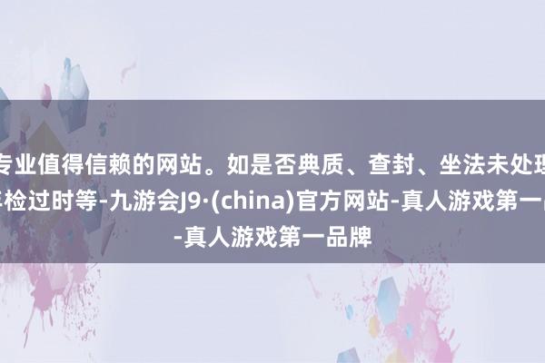 专业值得信赖的网站。如是否典质、查封、坐法未处理、年检过时等-九游会J9·(china)官方网站-真人游戏第一品牌