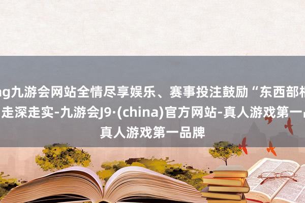 ag九游会网站全情尽享娱乐、赛事投注鼓励“东西部相助”走深走实-九游会J9·(china)官方网站-真人游戏第一品牌