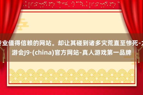 专业值得信赖的网站。却让其碰到诸多灾荒直至惨死-九游会J9·(china)官方网站-真人游戏第一品牌