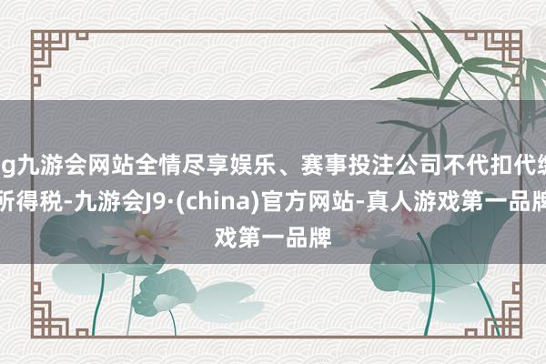 ag九游会网站全情尽享娱乐、赛事投注公司不代扣代缴所得税-九游会J9·(china)官方网站-真人游戏第一品牌