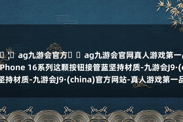 🦄ag九游会官方⚽ag九游会官网真人游戏第一品牌实力正规平台iPhone 16系列这颗按钮接管蓝坚持材质-九游会J9·(china)官方网站-真人游戏第一品牌